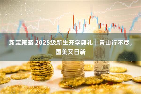 新宝策略 2025级新生开学典礼｜青山行不尽，国美又日新