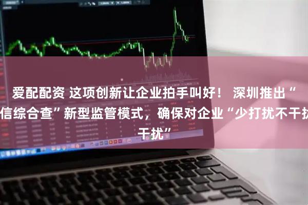 爱配配资 这项创新让企业拍手叫好！ 深圳推出“随信综合查”新型监管模式，确保对企业“少打扰不干扰”