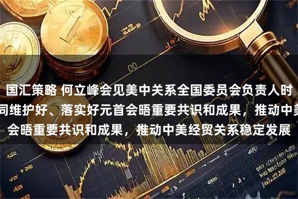 国汇策略 何立峰会见美中关系全国委员会负责人时指出&#32;中美双方应共同维护好、落实好元首会晤重要共识和成果，推动中美经贸关系稳定发展
