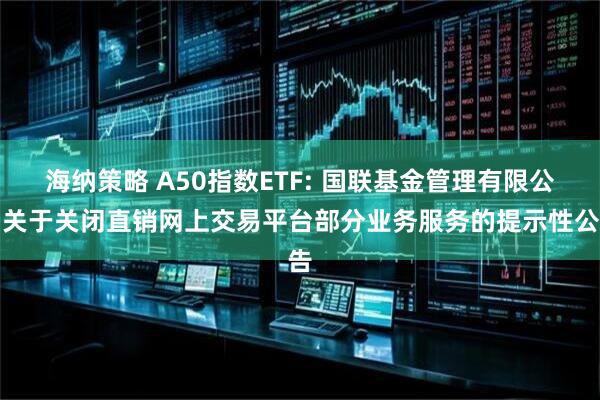 海纳策略 A50指数ETF: 国联基金管理有限公司关于关闭直销网上交易平台部分业务服务的提示性公告