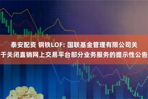 泰安配资 钢铁LOF: 国联基金管理有限公司关于关闭直销网上交易平台部分业务服务的提示性公告