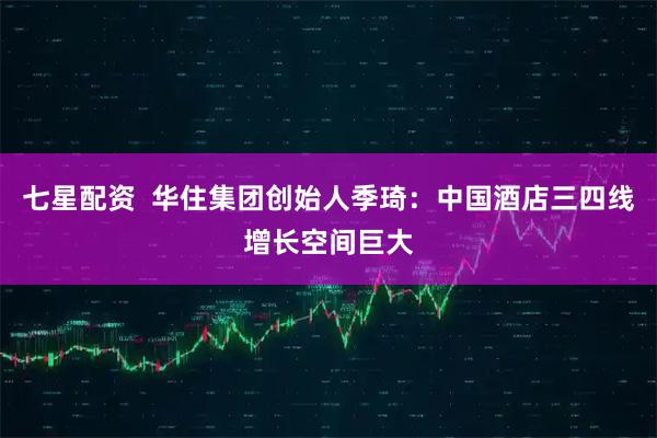 七星配资  华住集团创始人季琦：中国酒店三四线增长空间巨大