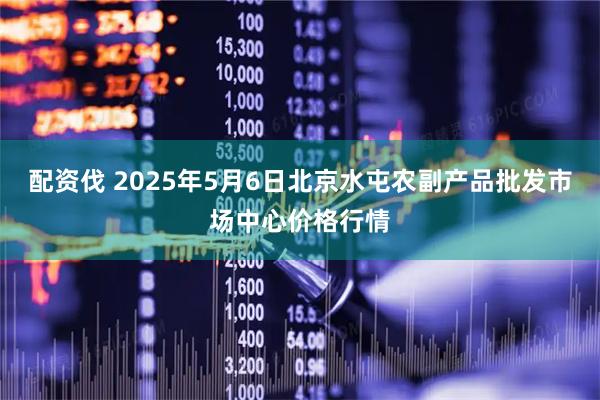 配资伐 2025年5月6日北京水屯农副产品批发市场中心价格行情