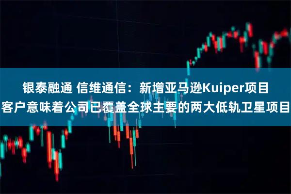 银泰融通 信维通信：新增亚马逊Kuiper项目客户意味着公司已覆盖全球主要的两大低轨卫星项目