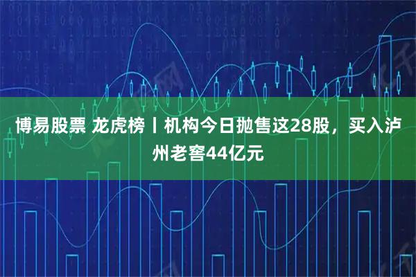 博易股票 龙虎榜丨机构今日抛售这28股，买入泸州老窖44亿元