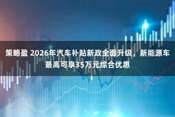 策略盈 2026年汽车补贴新政全面升级，新能源车最高可享35万元综合优惠