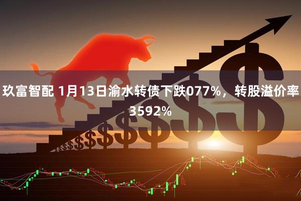 玖富智配 1月13日渝水转债下跌077%，转股溢价率3592%