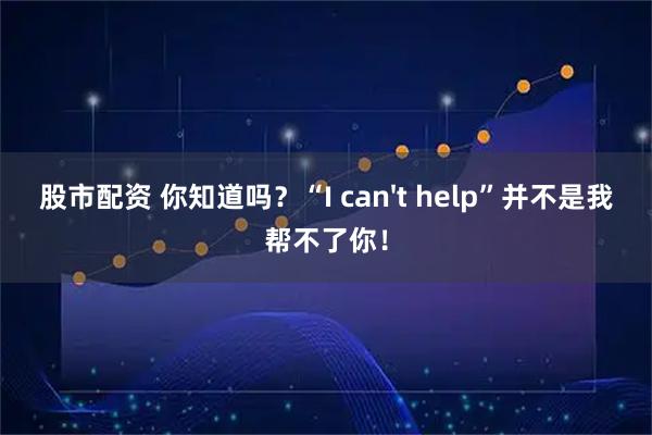股市配资 你知道吗？“I can't help”并不是我帮不了你！