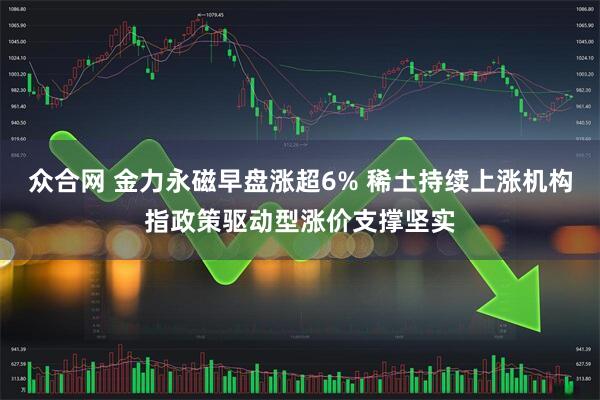 众合网 金力永磁早盘涨超6% 稀土持续上涨机构指政策驱动型涨价支撑坚实