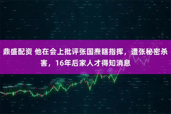 鼎盛配资 他在会上批评张国焘瞎指挥，遭张秘密杀害，16年后家人才得知消息