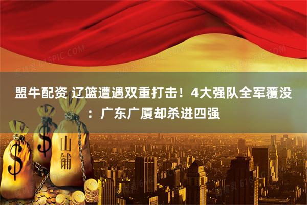 盟牛配资 辽篮遭遇双重打击！4大强队全军覆没：广东广厦却杀进四强