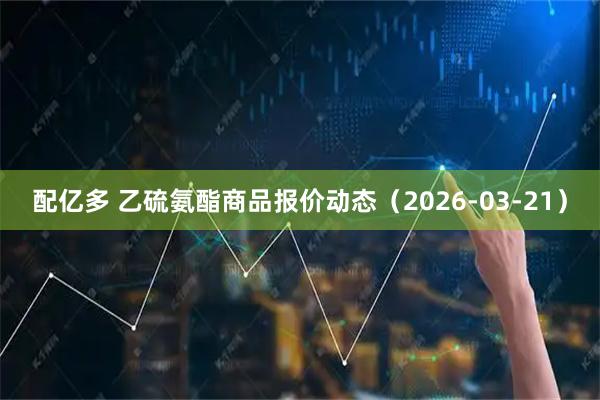 配亿多 乙硫氨酯商品报价动态（2026-03-21）