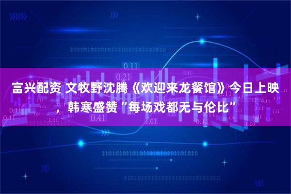 富兴配资 文牧野沈腾《欢迎来龙餐馆》今日上映，韩寒盛赞“每场戏都无与伦比”
