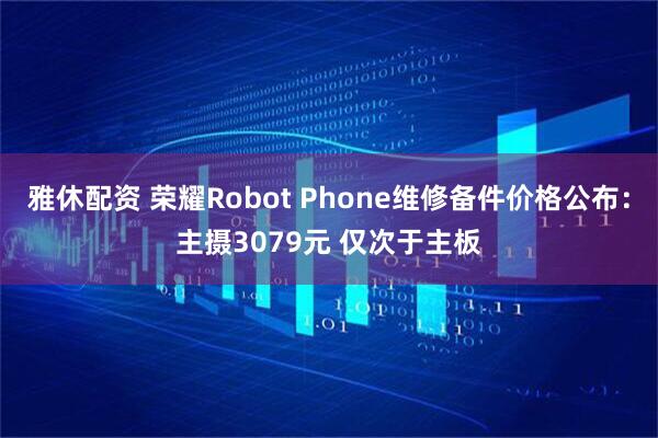 雅休配资 荣耀Robot Phone维修备件价格公布：主摄3079元 仅次于主板